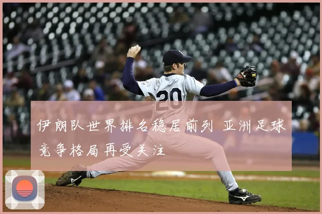 伊朗队世界排名稳居前列 亚洲足球竞争格局再受关注