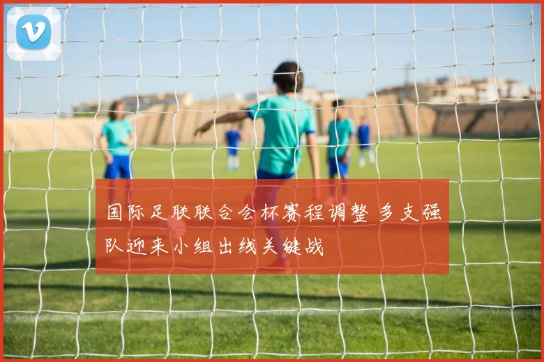 国际足联联合会杯赛程调整 多支强队迎来小组出线关键战