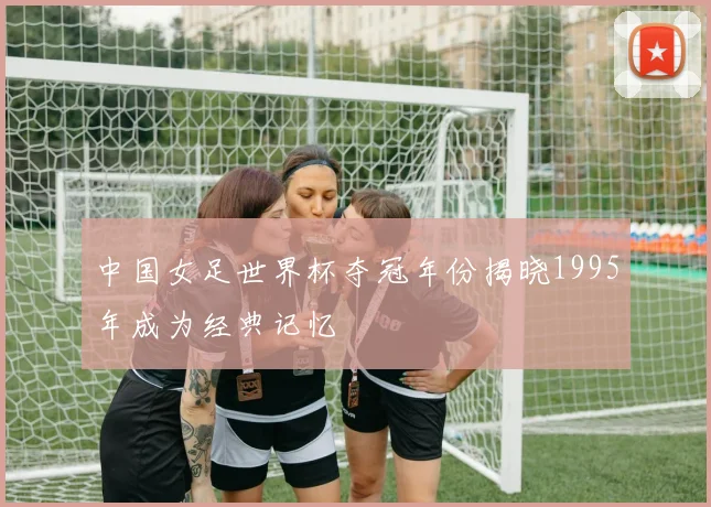 中国女足世界杯夺冠年份揭晓1995年成为经典记忆
