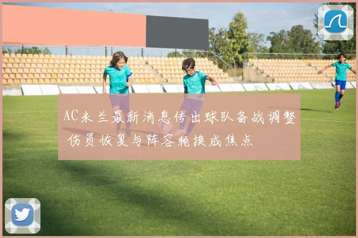 AC米兰最新消息传出球队备战调整 伤员恢复与阵容轮换成焦点