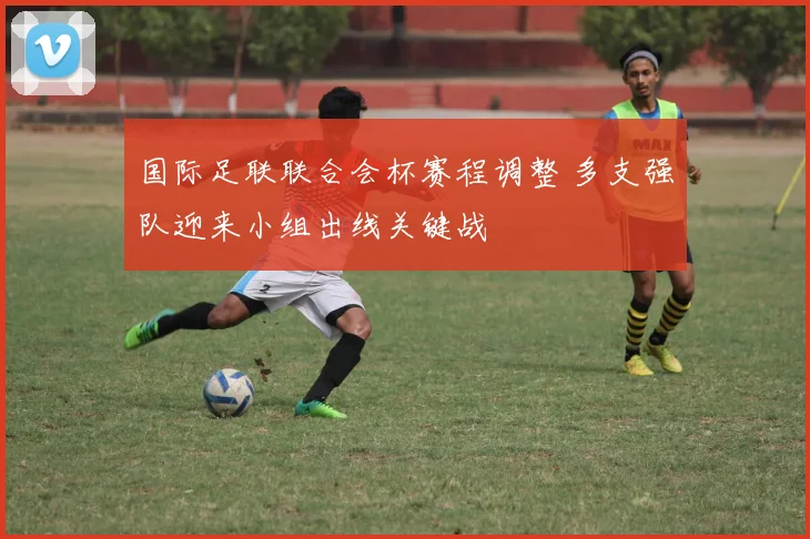 国际足联联合会杯赛程调整 多支强队迎来小组出线关键战