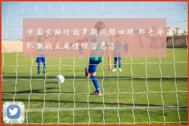 中国女排对俄罗斯视频回顾 郎平率队激战五局惜败留悬念