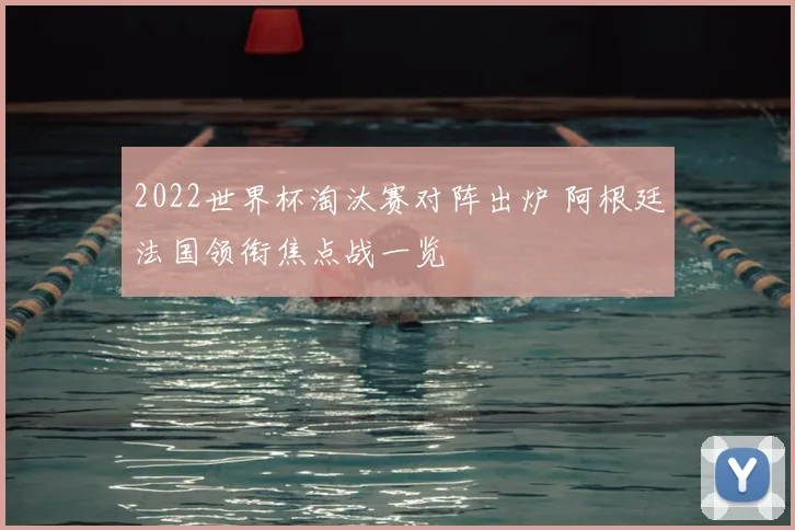 2022世界杯淘汰赛对阵出炉 阿根廷法国领衔焦点战一览