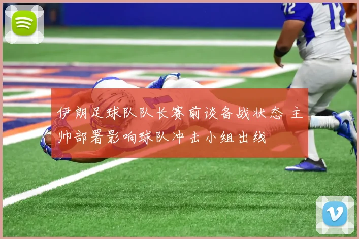 伊朗足球队队长赛前谈备战状态 主帅部署影响球队冲击小组出线
