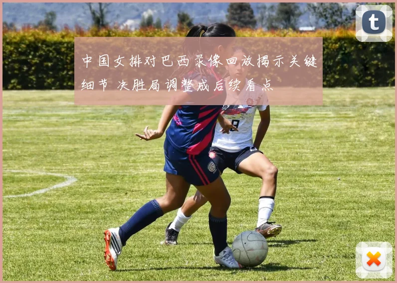 中国女排对巴西录像回放揭示关键细节 决胜局调整成后续看点