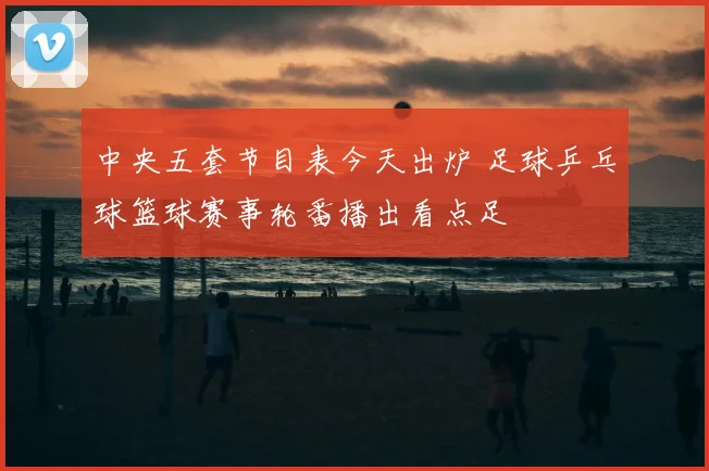 中央五套节目表今天出炉 足球乒乓球篮球赛事轮番播出看点足
