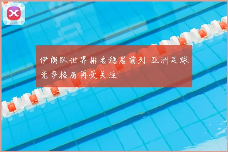 伊朗队世界排名稳居前列 亚洲足球竞争格局再受关注