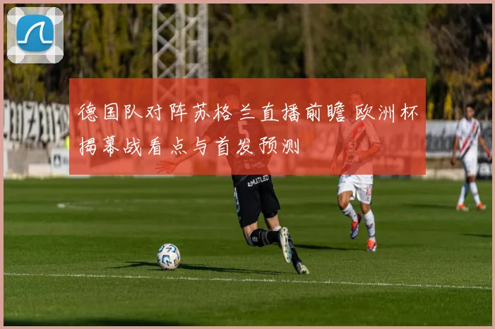 德国队对阵苏格兰直播前瞻 欧洲杯揭幕战看点与首发预测